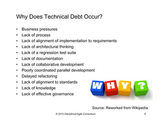 Why Does Technical Debt Occur?
•  Business pressures
•  Lack of process
•  Lack of alignment of implementation to requirements
•  Lack of architectural thinking
•  Lack of a regression test suite
•  Lack of documentation
•  Lack of collaborative development
•  Poorly coordinated parallel development
•  Delayed refactoring
•  Lack of alignment to standards
•  Lack of knowledge
•  Lack of effective governance
© 2015 Disciplined Agile Consortium 6
Source: Reworked from Wikipedia
 