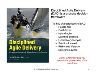 Disciplined Agile Delivery
(DAD) is a process decision
framework
The key characteristics of DAD:
–  People-first
–  Goal-driven
–  Hybrid agile
–  Learning-oriented
–  Full delivery lifecycle
–  Solution focused
–  Risk-value lifecycle
–  Enterprise aware
© 2015 Disciplined Agile Consortium 9
Claim: DAD motivates you
towards the prudent end of the
spectrum
 