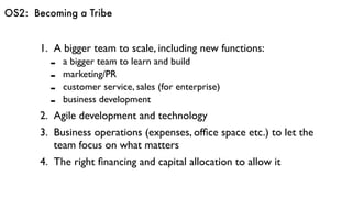 OS2: Becoming a Tribe
1. A bigger team to scale, including new functions:
- a bigger team to learn and build
- marketing/PR
- customer service, sales (for enterprise)
- business development
2. Agile development and technology
3. Business operations (expenses, ofﬁce space etc.) to let the
team focus on what matters
4. The right ﬁnancing and capital allocation to allow it
 