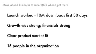 Move ahead 8 months to June 2005 when I got there
Launch worked - 10M downloads ﬁrst 30 days
Growth was strong; ﬁnancials strong
Clear product-market ﬁt
15 people in the organization
 