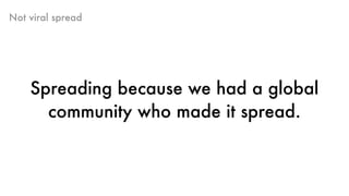 Not viral spread
Spreading because we had a global
community who made it spread.
 