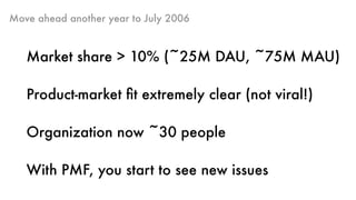 Move ahead another year to July 2006
Market share > 10% (~25M DAU, ~75M MAU)
Product-market ﬁt extremely clear (not viral!)
Organization now ~30 people
With PMF, you start to see new issues
 