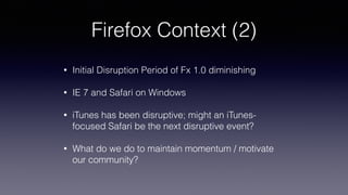 Firefox Context (2)
• Initial Disruption Period of Fx 1.0 diminishing
• IE 7 and Safari on Windows
• iTunes has been disruptive; might an iTunes-
focused Safari be the next disruptive event?
• What do we do to maintain momentum / motivate
our community?
 