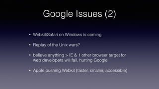 Google Issues (2)
• Webkit/Safari on Windows is coming
• Replay of the Unix wars?
• believe anything > IE & 1 other browser target for
web developers will fail, hurting Google
• Apple pushing Webkit (faster, smaller, accessible)
 