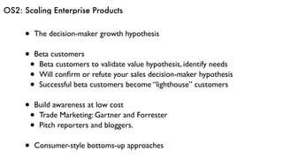 OS2: Scaling Enterprise Products
• The decision-maker growth hypothesis
• Beta customers
• Beta customers to validate value hypothesis, identify needs
• Will conﬁrm or refute your sales decision-maker hypothesis
• Successful beta customers become “lighthouse” customers
• Build awareness at low cost
• Trade Marketing: Gartner and Forrester
• Pitch reporters and bloggers.
• Consumer-style bottoms-up approaches
 