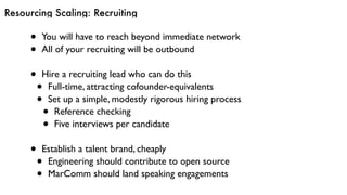 Resourcing Scaling: Recruiting
• You will have to reach beyond immediate network
• All of your recruiting will be outbound
• Hire a recruiting lead who can do this
• Full-time, attracting cofounder-equivalents
• Set up a simple, modestly rigorous hiring process
• Reference checking
• Five interviews per candidate
• Establish a talent brand, cheaply
• Engineering should contribute to open source
• MarComm should land speaking engagements
 