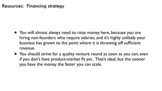 Resources: Financing strategy
• You will almost always need to raise money here, because you are
hiring non-founders who require salaries, and it’s highly unlikely your
business has grown to the point where it is throwing off sufﬁcient
revenue.
• You should strive for a quality venture round as soon as you can, even
if you don’t have product-market ﬁt yet.  That’s ideal, but the sooner
you have the money the faster you can scale.
 