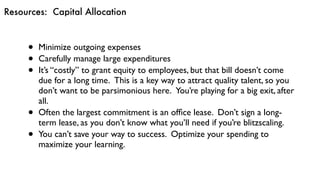 Resources: Capital Allocation
• Minimize outgoing expenses
• Carefully manage large expenditures
• It’s “costly” to grant equity to employees, but that bill doesn’t come
due for a long time.  This is a key way to attract quality talent, so you
don’t want to be parsimonious here.  You’re playing for a big exit, after
all.
• Often the largest commitment is an ofﬁce lease.  Don’t sign a long-
term lease, as you don’t know what you’ll need if you’re blitzscaling.
• You can’t save your way to success.  Optimize your spending to
maximize your learning.
 