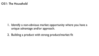 OS1: The Household
1. Identify a non-obvious market opportunity where you have a
unique advantage and/or approach.
2. Building a product with strong product/market ﬁt
 