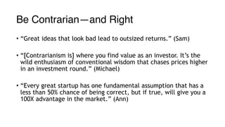 Be Contrarian—and Right
• “Great ideas that look bad lead to outsized returns.” (Sam)
• “[Contrarianism is] where you find value as an investor. It’s the
wild enthusiasm of conventional wisdom that chases prices higher
in an investment round.” (Michael)
• “Every great startup has one fundamental assumption that has a
less than 50% chance of being correct, but if true, will give you a
100X advantage in the market.” (Ann)
 