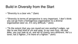 Build in Diversity from the Start
• “Diversity is a clear win.” (Sam)
• “Diversity in terms of perspective is very important. I don’t think
you can go from a homogenous organization to a diverse
organization later on. It’s very difficult.” (Ann)
• “To the extent that you can round out one another’s edges, we
like to see that kind of yin and yang. In our own firm, me and
Mike, you just look at us, and we’re clearly very different. He’s a
lover, not a fighter…I’m more of a fighter.” (Ann)
 