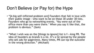 Don’t Believe (or Pay for) the Hype
• “[A big self-inflicted problem are] Founders that fall in love with
their public image — who want to be on those 30 under 30 lists.
Founders who go to networking events. ‘You were out of the
office more than you were there.’ When you say it like that, the
problem is obvious.” (Sam)
• “What I wish was on the [things to ignore] list is f---king PR. The
idea of founders as brands is a lie. It’s a lie spread by the people
who sell ads for pageviews. Many times, PR can tip the outcome
in the wrong direction.” (Michael)
 