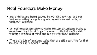 Real Founders Make Money
• “Many things are being backed by VC right now that are not
businesses — they are public goods, science experiments, or
hobbies.” (Michael)
• “An opinionated person who wants to start a company ought to
know how they intend to go to market. If that doesn’t exist, it
reflects a laziness of mind and is a big red flag.” (Michael)
• “There are lots of unicorns today that are still searching for that
scalable business model.” (Ann)
 