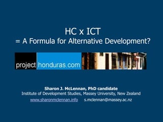 HC x ICT
= A Formula for Alternative Development?




               Sharon J. McLennan, PhD candidate
 Institute of Development Studies, Massey University, New Zealand
     www.sharonmclennan.info      s.mclennan@massey.ac.nz
 