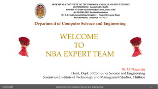 Department of Computer Science and Engineering 1
15-02-2024
Department of Computer Science and Engineering
WELCOME
TO
NBA EXPERT TEAM
Dr. D. Nagaraju
Head, Dept. of Computer Science and Engineering
Sreenivasa Institute of Technology and Management Studies, Chittoor
15-02-2024 Department of Computer Science and Engineering 1
SREENIVASA INSTITUTE OF TECHNOLOGY AND MANAGEMENT STUDIES
(AUTONOMOUS) - Accredited by NAAC
Awarded ‘A’ Grade by Technical Education, Govt. of AP
An ISO 9001:2015 Certified Institution
Dr. D. K. AudikesavuluMarg, Bangalore – Tirupati Bye-pass Road,
Murukambattu, CHITTOOR – 517 127
 