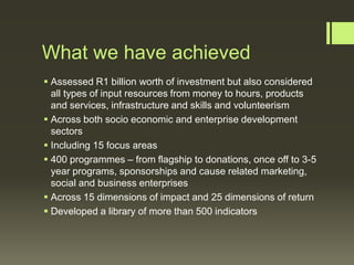 What we have achieved
 Assessed R1 billion worth of investment but also considered
all types of input resources from money to hours, products
and services, infrastructure and skills and volunteerism
 Across both socio economic and enterprise development
sectors
 Including 15 focus areas
 400 programmes – from flagship to donations, once off to 3-5
year programs, sponsorships and cause related marketing,
social and business enterprises
 Across 15 dimensions of impact and 25 dimensions of return
 Developed a library of more than 500 indicators

 