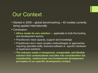 Our Context
 Started in 2009 – global benchmarking – 40 models currently
being applied internationally
 Conclusion:
 Africa needs its own solution – applicable to both the funding
and development sectors
 Practitioners need capacity, support and knowledge
 Practitioners don’t need complex methodologies or approaches
requiring specialist skills, licenced software or specific hardware
or expensive solutions
 The industry needs a transparent, comparable, and flexible
solution that contextualises and take into consideration the
complexities, relationships and fundamental development
principles of our specific development context

 