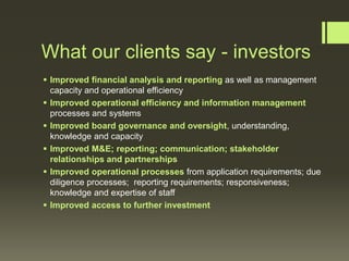 What our clients say - investors
 Improved financial analysis and reporting as well as management
capacity and operational efficiency
 Improved operational efficiency and information management
processes and systems
 Improved board governance and oversight, understanding,
knowledge and capacity
 Improved M&E; reporting; communication; stakeholder
relationships and partnerships
 Improved operational processes from application requirements; due
diligence processes; reporting requirements; responsiveness;
knowledge and expertise of staff
 Improved access to further investment

 