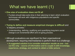 What we have learnt (1)
 One size of evaluation does not fit all
 Funders should take extra time in their planning to learn which evaluation
techniques will work with indigenous populations and specific
communities.

 Trying to define and measure empirical changes is difficult and
“a slippery process,”
 Understanding, defining, qualifying and quantifying long-term social
change is an incremental effort and on-going process.

 Although evaluations are significant for their organisational
development, requiring intermediaries to perform them is a challenge.
 A suggested solution is to consider evaluation results as one – but
not the only – source of information and to couple it with knowledge,
experience, strategy, and context to obtain a fuller picture.

 