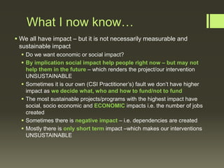 What I now know…
 We all have impact – but it is not necessarily measurable and
sustainable impact
 Do we want economic or social impact?
 By implication social impact help people right now – but may not
help them in the future – which renders the project/our intervention
UNSUSTAINABLE
 Sometimes it is our own (CSI Practitioner’s) fault we don’t have higher
impact as we decide what, who and how to fund/not to fund
 The most sustainable projects/programs with the highest impact have
social, socio economic and ECONOMIC impacts i.e. the number of jobs
created
 Sometimes there is negative impact – i.e. dependencies are created
 Mostly there is only short term impact –which makes our interventions
UNSUSTAINABLE

 