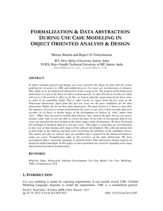 David C. Wyld (Eds) : ICCSEA, SPPR, CSIA, WimoA - 2013
pp. 67–75, 2013. © CS & IT-CSCP 2013 DOI : 10.5121/csit.2013.3507
FORMALIZATION & DATA ABSTRACTION
DURING USE CASE MODELING IN
OBJECT ORIENTED ANALYSIS & DESIGN
Meena Sharma and Rajeev G Vishwakarma
IET, Devi Ahilya University, Indore, India
SVITS, Rajiv Gandhi Technical University of MP, Indore, India
meena@myself.com, rajeev@mail.com
ABSTRACT
In object oriented analysis and design, use cases represent the things of value that the system
performs for its actors in UML and unified process. Use cases are not functions or features.
They allow us to get behavioral abstraction of the system to be. The purpose of the behavioral
abstraction is to get to the heart of what a system must do, we must first focus on who (or what)
will use it, or be used by it. After we do this, we look at what the system must do for those users
in order to do something useful. That is what exactly we expect from the use cases as the
behavioral abstraction. Apart from this fact use cases are the poor candidates for the data
abstraction. Rather the do not have data abstraction. The main reason is it shows or describes
the sequence of events or actions performed by the actor or use case, it does not take data in to
account. As we know in earlier stages of the development we believe in ‘what’ rather than
‘how’. ‘What’ does not need to include data whereas ‘how’ depicts the data. As use case moves
around ‘what’ only we are not able to extract the data. So in order to incorporate data in use
cases one must feel the need of data at the initial stages of the development. We have developed
the technique to integrate data in to the uses cases. This paper is regarding our investigations
to take care of data during early stages of the software development. The collected abstraction
of data helps in the analysis and then assist in forming the attributes of the candidate classes.
This makes sure that we will not miss any attribute that is required in the abstracted behavior
using use cases. Formalization adds to the accuracy of the data abstraction. We have
investigated object constraint language to perform better data abstraction during analysis &
design in unified paradigm. In this paper we have presented our research regarding early stage
data abstraction and its formalization.
KEYWORDS
Behavior, Data, Abstraction, Software Development, Use Case Model, Use Case, Modeling,
UML, Formalization, OCL
1. INTRODUCTION
Use case modeling is meant for capturing requirements. It can include several UML (Unified
Modeling Language) diagrams to model the requirements. UML is a standardized general-
 