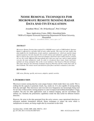 Jan Zizka (Eds) : CCSIT, SIPP, AISC, PDCTA - 2013
pp. 257–264, 2013. © CS & IT-CSCP 2013 DOI : 10.5121/csit.2013.3629
NOISE REMOVAL TECHNIQUES FOR
MICROWAVE REMOTE SENSING RADAR
DATA AND ITS EVALUATION
Arundhati Misra1
, Dr. B Kartikeyan2
, Prof. S Garg*
Space Applications Centre, ISRO, Ahmedabad,India.
*HOD of Computer Science& Engineering Department Of Nirma University,
Ahmedabad
Email: arundhati@sac.isro.gov.in1,2
ABSTRACT
Microwave Remote Sensing data acquired by a RADAR sensor such as SAR(Synthetic Aperture
Radar) is affected by a peculiar kind of noise called speckle. This noise not only renders the
data ineffective for classification, texture analysis, segmentation etc. which are used for image
analysis purposes, but also degrades the overall contrast and radiometric quality of the image.
Here we discuss the various noise removal techniques which have been widely used by scientists
all over the world. Different filtering methods have their pros and cons, and no single method
can give the most satisfactory result. In order to circumvent those issues, better and better
methods are being attempted. One of the recent methods is that based on Wavelet technique.
This paper discusses the denoising techniques based on Wavelets and the results from some of
those methods. The relative merits and demerits of the filters and their evaluation is also done.
KEYWORDS
SAR, noise, filtering, speckle, microwave, adaptive, spatial, wavelets.
1. INTRODUCTION
Microwave remote sensing data has some unique features which render them very useful. This is
nothing but the capacity to penetrate clouds, fog, smoke etc. It is also capable of sensing during
both day and night. Thus microwave and even mm-wave frequencies are increasingly being used
for not only civilian remote sensing purposes to cater to tropical and northern hemisphere’s foggy
weathers, but also for other applications such as medical imaging, and for surveillance and
military use. Similarly the polarimetric capabilities render the data useful for different features
detection.
However, the noise in the data generated from the active sensors, cause operational detection or
utilization methods formulation difficult. Hence techniques to reduce the noise which is
multiplicative in nature, are being sought after by researchers in this field.
 