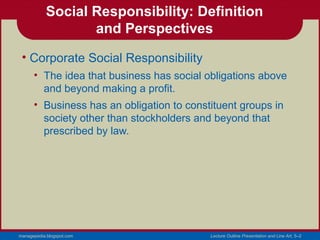 Social Responsibility: Definition
                   and Perspectives
 • Corporate Social Responsibility
      • The idea that business has social obligations above
        and beyond making a profit.
      • Business has an obligation to constituent groups in
        society other than stockholders and beyond that
        prescribed by law.




managepedia.blogspot.com                   Lecture Outline Presentation and Line Art, 5–2
 