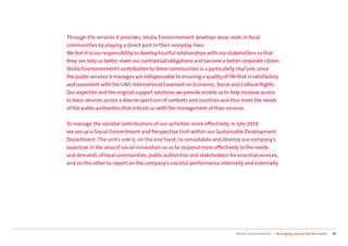 Through the services it provides, Veolia Environnement develops deep roots in local
communities by playing a direct part in their everyday lives.
We feel it is our responsibility to develop trustful relationships with our stakeholders so that
they can help us better meet our contractual obligations and become a better corporate citizen.
Veolia Environnement’s contribution to these communities is a particularly vital one, since
the public services it manages are indispensable to ensuring a quality of life that is satisfactory
and consistent with the UN’s International Covenant on Economic, Social and Cultural Rights.
Our expertise and the original support solutions we provide enable us to help increase access
to basic services across a diverse spectrum of contexts and countries and thus meet the needs
of the public authorities that entrust us with the management of their services.

To manage the societal contributions of our activities more eﬀectively, in late 2010
we set up a Social Commitment and Perspective Unit within our Sustainable Development
Department. The unit’s role is, on the one hand, to consolidate and develop our company’s
expertise in the area of social innovation so as to respond more eﬀectively to the needs
and demands of local communities, public authorities and stakeholders for essential services,
and on the other to report on the company’s societal performance internally and externally.




                                                                              Veolia Environnement — Managing societal performance   16
 