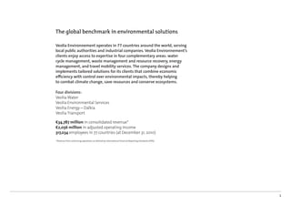 The global benchmark in environmental solutions

Veolia Environnement operates in 77 countries around the world, serving
local public authorities and industrial companies. Veolia Environnement’s
clients enjoy access to expertise in four complementary areas: water
cycle management, waste management and resource recovery, energy
management, and travel mobility services. The company designs and
implements tailored solutions for its clients that combine economic
eﬃciency with control over environmental impacts, thereby helping
to combat climate change, save resources and conserve ecosystems.

Four divisions:
Veolia Water
Veolia Environmental Services
Veolia Energy – Dalkia
Veolia Transport

€34,787 million in consolidated revenue*
€2,056 million in adjusted operating income
317,034 employees in 77 countries (at December 31, 2010)
* Revenue from continuing operations as deﬁned by International Financial Reporting Standards (IFRS).




                                                                                                        1
 