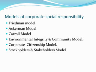 Models of corporate social responsibility
 Friedman model
 Ackerman Model
 Carroll Model
 Environmental Integrity & Community Model.
 Corporate Citizenship Model.
 Stockholders & Stakeholders Model.
 