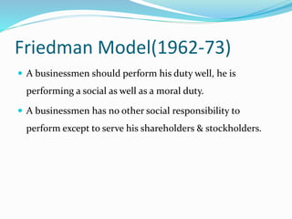 Friedman Model(1962-73)
 A businessmen should perform his duty well, he is
performing a social as well as a moral duty.
 A businessmen has no other social responsibility to
perform except to serve his shareholders & stockholders.
 