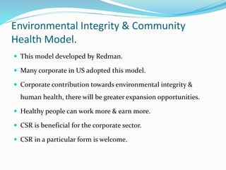 Environmental Integrity & Community
Health Model.
 This model developed by Redman.
 Many corporate in US adopted this model.
 Corporate contribution towards environmental integrity &
human health, there will be greater expansion opportunities.
 Healthy people can work more & earn more.
 CSR is beneficial for the corporate sector.
 CSR in a particular form is welcome.
 