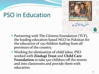 PSO in Education
 Partnering with The Citizens Foundation (TCF),
the leading education based NGO in Pakistan for
the education of 125 children hailing from all
provinces of the country.
 Working for elimination of child labor, PSO
worked with Zindagi Trust and Child Care
Foundation to take 520 children off the streets
and into classrooms and provide them with
education.
35
 