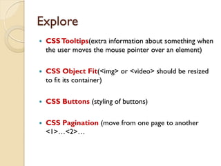 Explore
 CSSTooltips(extra information about something when
the user moves the mouse pointer over an element)
 CSS Object Fit(<img> or <video> should be resized
to fit its container)
 CSS Buttons (styling of buttons)
 CSS Pagination (move from one page to another
<1>…<2>…
 