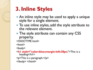 3. Inline Styles
 An inline style may be used to apply a unique
style for a single element.
 To use inline styles, add the style attribute to
the relevant element.
 The style attribute can contain any CSS
property.
<!DOCTYPE html>
<html>
<body>
<h1 style="color:blue;margin-left:30px;">This is a
heading</h1>
<p>This is a paragraph.</p>
</body> </html>
 