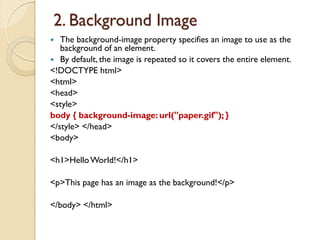 2. Background Image
 The background-image property specifies an image to use as the
background of an element.
 By default, the image is repeated so it covers the entire element.
<!DOCTYPE html>
<html>
<head>
<style>
body { background-image: url("paper.gif"); }
</style> </head>
<body>
<h1>HelloWorld!</h1>
<p>This page has an image as the background!</p>
</body> </html>
 