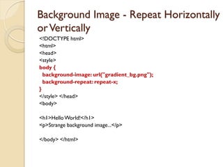 Background Image - Repeat Horizontally
orVertically
<!DOCTYPE html>
<html>
<head>
<style>
body {
background-image: url("gradient_bg.png");
background-repeat: repeat-x;
}
</style> </head>
<body>
<h1>HelloWorld!</h1>
<p>Strange background image...</p>
</body> </html>
 