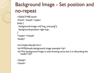 Background Image - Set position and
no-repeat
<!DOCTYPE html>
<html> <head> <style>
body {
background-image: url("img_tree.png");
background-position: right top;
}
</style> </head>
<body>
<h1>HelloWorld!</h1>
<p>W3Schools background image example.</p>
<p>The background image is only showing once, but it is disturbing the
reader!</p>
</body>
</html>
 