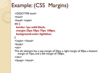 Example: (CSS Margins)
<!DOCTYPE html>
<html>
<head> <style>
div {
border: 1px solid black;
margin: 25px 50px 75px 100px;
background-color: lightblue;
}
</style> </head>
<body>
<div>
This div element has a top margin of 25px, a right margin of 50px, a bottom
margin of 75px, and a left margin of 100px.
</div>
</body> </html>
 