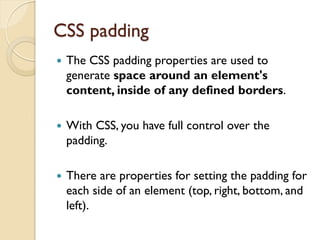 CSS padding
 The CSS padding properties are used to
generate space around an element's
content, inside of any defined borders.
 With CSS, you have full control over the
padding.
 There are properties for setting the padding for
each side of an element (top, right, bottom, and
left).
 