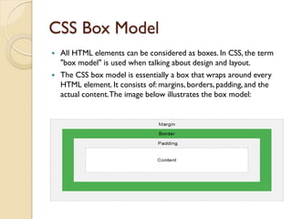 CSS Box Model
 All HTML elements can be considered as boxes. In CSS, the term
"box model" is used when talking about design and layout.
 The CSS box model is essentially a box that wraps around every
HTML element. It consists of: margins, borders, padding, and the
actual content.The image below illustrates the box model:
 