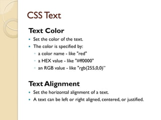 CSS Text
Text Color
 Set the color of the text.
 The color is specified by:
◦ a color name - like "red"
◦ a HEX value - like "#ff0000"
◦ an RGB value - like "rgb(255,0,0)”
Text Alignment
 Set the horizontal alignment of a text.
 A text can be left or right aligned, centered, or justified.
 