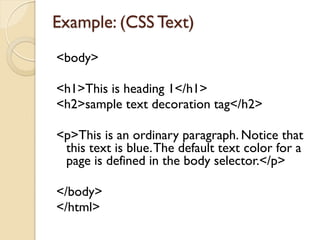 <body>
<h1>This is heading 1</h1>
<h2>sample text decoration tag</h2>
<p>This is an ordinary paragraph. Notice that
this text is blue.The default text color for a
page is defined in the body selector.</p>
</body>
</html>
Example: (CSS Text)
 