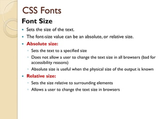 Font Size
 Sets the size of the text.
 The font-size value can be an absolute, or relative size.
 Absolute size:
◦ Sets the text to a specified size
◦ Does not allow a user to change the text size in all browsers (bad for
accessibility reasons)
◦ Absolute size is useful when the physical size of the output is known
 Relative size:
◦ Sets the size relative to surrounding elements
◦ Allows a user to change the text size in browsers
CSS Fonts
 