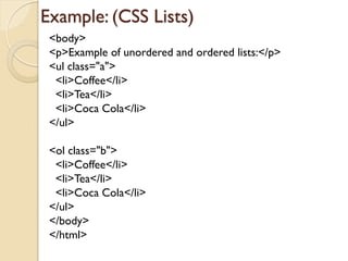 Example: (CSS Lists)
<body>
<p>Example of unordered and ordered lists:</p>
<ul class="a">
<li>Coffee</li>
<li>Tea</li>
<li>Coca Cola</li>
</ul>
<ol class="b">
<li>Coffee</li>
<li>Tea</li>
<li>Coca Cola</li>
</ul>
</body>
</html>
 