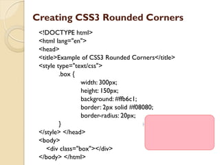 Creating CSS3 Rounded Corners
<!DOCTYPE html>
<html lang="en">
<head>
<title>Example of CSS3 Rounded Corners</title>
<style type="text/css">
.box {
width: 300px;
height: 150px;
background: #ffb6c1;
border: 2px solid #f08080;
border-radius: 20px;
}
</style> </head>
<body>
<div class="box"></div>
</body> </html>
 