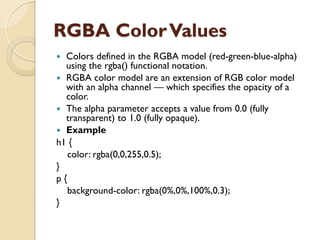 RGBA ColorValues
 Colors defined in the RGBA model (red-green-blue-alpha)
using the rgba() functional notation.
 RGBA color model are an extension of RGB color model
with an alpha channel — which specifies the opacity of a
color.
 The alpha parameter accepts a value from 0.0 (fully
transparent) to 1.0 (fully opaque).
 Example
h1 {
color: rgba(0,0,255,0.5);
}
p {
background-color: rgba(0%,0%,100%,0.3);
}
 