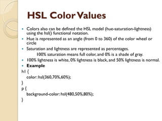 HSL ColorValues
 Colors also can be defined the HSL model (hue-saturation-lightness)
using the hsl() functional notation.
 Hue is represented as an angle (from 0 to 360) of the color wheel or
circle
 Saturation and lightness are represented as percentages.
100% saturation means full color, and 0% is a shade of gray.
 100% lightness is white, 0% lightness is black, and 50% lightness is normal.
 Example
h1 {
color: hsl(360,70%,60%);
}
p {
background-color: hsl(480,50%,80%);
}
 