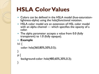 HSLA ColorValues
 Colors can be defined in the HSLA model (hue-saturation-
lightness-alpha) using the hsla()functional notation.
 HSLA color model are an extension of HSL color model
with an alpha channel — which specifies the opacity of a
color.
 The alpha parameter accepts a value from 0.0 (fully
transparent) to 1.0 (fully opaque).
 Example
h1 {
color: hsla(360,80%,50%,0.5);
}
p {
background-color: hsla(480,60%,30%,0.3);
}
 