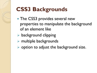 CSS3 Backgrounds
 The CSS3 provides several new
properties to manipulate the background
of an element like
 background clipping
 multiple backgrounds
 option to adjust the background size.
 